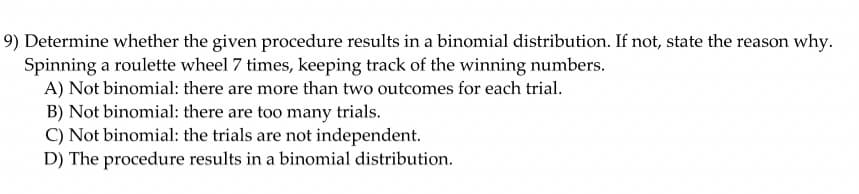 9) Determine whether the given procedure results in a binomial distribution. If not, state the reason why.
Spinning a roulette wheel 7 times, keeping track of the winning numbers.
A) Not binomial: there are more than two outcomes for each trial.
B) Not binomial: there are too many trials.
C) Not binomial: the trials are not independent.
D) The procedure results in a binomial distribution.