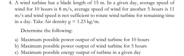 4. A wind turbine has a blade length of 15 m. In a given day, average speed of
wind for 10 hours is 8 m/s, average speed of wind for another 5 hours is 11
m/s and wind speed is not sufficient to rotate wind turbine for remaining time
in a day. Take Air density o = 1.23 kg/m.
Determine the following:
a) Maximum possible power output of wind turbine for 10 hours
b) Maximum possible power output of wind turbine for 5 hours
c) Maximum possible energy output of turbine in a given day
