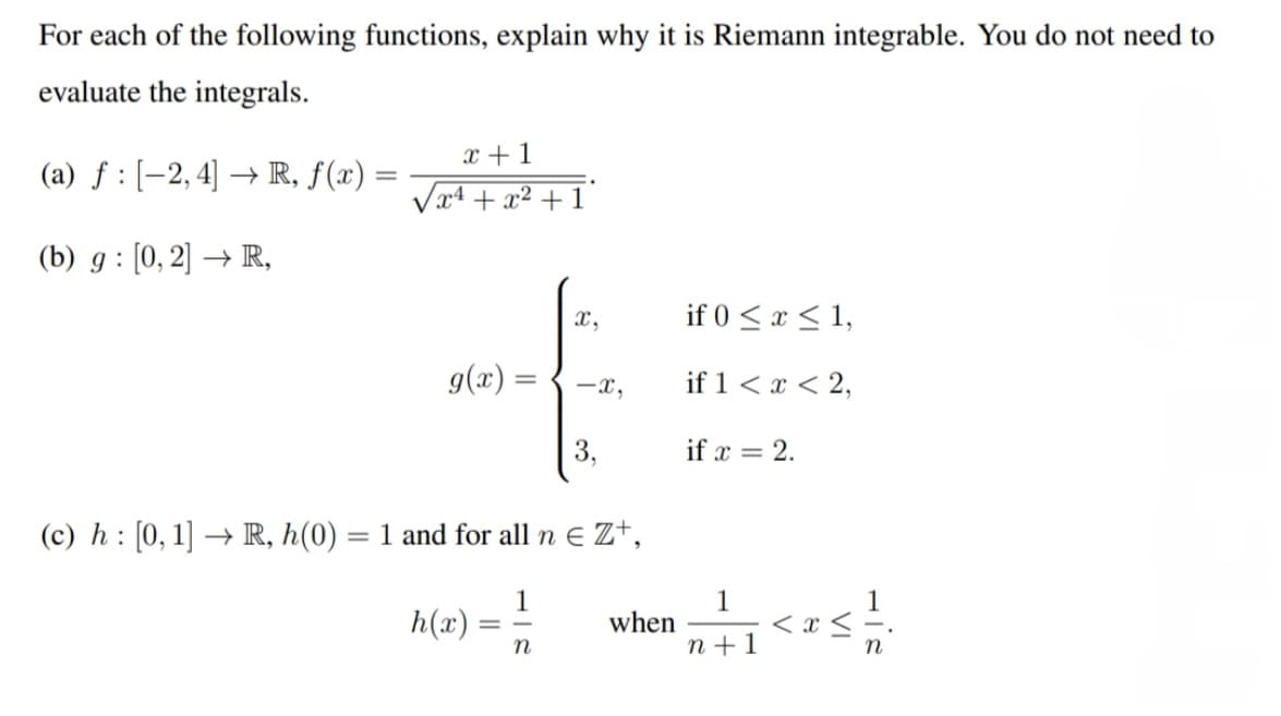For each of the following functions, explain why it is Riemann integrable. You do not need to
evaluate the integrals.
(a) f: [2, 4] → R, ƒ(x) =
=
(b) g: [0, 2] → R,
(c) h: [0, 1] → R, h(0)
=
x + 1
√x¹ + x² +1
g(x) =
h(x)
=
1 and for all neZ+,
1
x,
n
-x,
3,
when
if 0 ≤ x ≤ 1,
if 1 < x < 2,
if x = 2.
1
n+1
VI
His
n