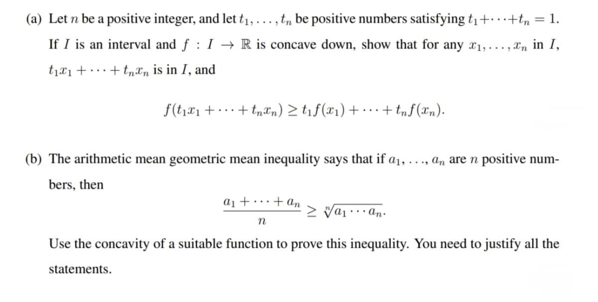 (a) Let n be a positive integer, and let t₁,
1,..., tn be positive numbers satisfying t₁+...+tn = 1.
If I is an interval and f: I→ R is concave down, show that for any ₁,...,n in I,
+ tnxn is in I, and
t₁x₁ +
f(t₁x₁ +... + tnxn) ≥ t₁f(x₁) +...+ tnf(xn).
(b) The arithmetic mean geometric mean inequality says that if a₁, ..., an are n positive num-
bers, then
a₁ + ... + an
n
> va₁...an.
Use the concavity of a suitable function to prove this inequality. You need to justify all the
statements.