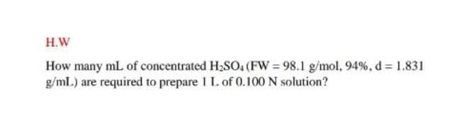 H.W
How many mL of concentrated H2SO, (FW = 98.1 g/mol, 94%, d = 1.831
g/ml.) are required to prepare I I. of 0.100 N solution?
