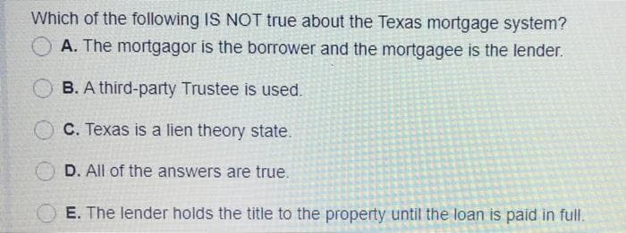 Which of the following IS NOT true about the Texas mortgage system?
A. The mortgagor is the borrower and the mortgagee is the lender.
B. A third-party Trustee is used.
C. Texas is a lien theory state.
D. All of the answers are true.
E. The lender holds the title to the property until the loan is paid in full.
