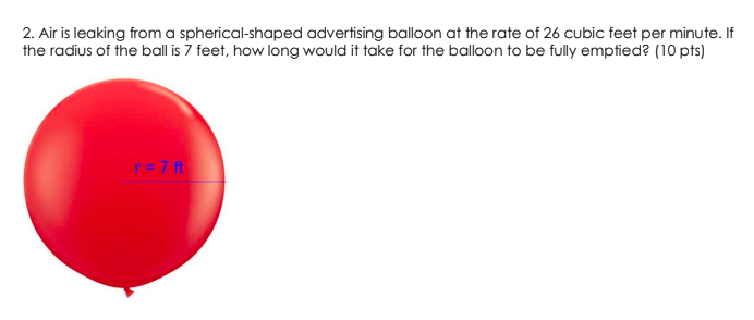 2. Air is leaking from a spherical-shaped advertising balloon at the rate of 26 cubic feet per minute. If
the radius of the ball is 7 feet, how long would it take for the balloon to be fully emptied? (10 pts)
r= 7 ft
