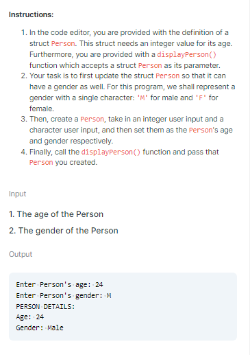 Instructions:
1. In the code editor, you are provided with the definition of a
struct Person. This struct needs an integer value for its age.
Furthermore, you are provided with a displayPerson()
function which accepts a struct Person as its parameter.
2. Your task is to first update the struct Person so that it can
have a gender as well. For this program, we shall represent a
gender with a single character: 'M' for male and 'F' for
female.
3. Then, create a Person, take in an integer user input and a
character user input, and then set them as the Person's age
and gender respectively.
4. Finally, call the displayPerson() function and pass that
Person you created.
Input
1. The age of the Person
2. The gender of the Person
Output
Enter Person's age: 24
Enter Person's gender: M
PERSON DETAILS:
Age: 24
Gender: Male
