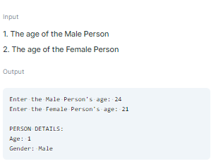 Input
1. The age of the Male Person
2. The age of the Female Person
Output
Enter the Male Person's age: 24
Enter the Female Person's age: 21
PERSON DETAILS:
Age: 1
Gender: Male
