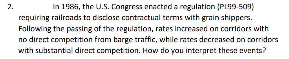 In 1986, the U.S. Congress enacted a regulation (PL99-509)
requiring railroads to disclose contractual terms with grain shippers.
Following the passing of the regulation, rates increased on corridors with
no direct competition from barge traffic, while rates decreased on corridors
with substantial direct competition. How do you interpret these events?
2.
