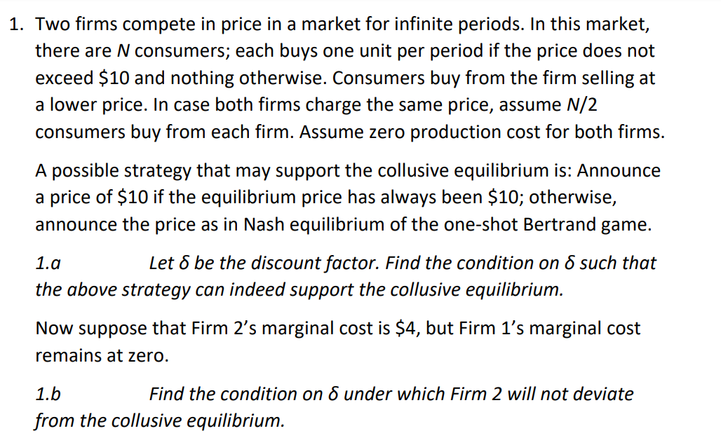 1. Two firms compete in price in a market for infinite periods. In this market,
there are N consumers; each buys one unit per period if the price does not
exceed $10 and nothing otherwise. Consumers buy from the firm selling at
a lower price. In case both firms charge the same price, assume N/2
consumers buy from each firm. Assume zero production cost for both firms.
A possible strategy that may support the collusive equilibrium is: Announce
a price of $10 if the equilibrium price has always been $10; otherwise,
announce the price as in Nash equilibrium of the one-shot Bertrand game.
1.a
Let 6 be the discount factor. Find the condition on 6 such that
the above strategy can indeed support the collusive equilibrium.
Now suppose that Firm 2's marginal cost is $4, but Firm 1's marginal cost
remains at zero.
1.b
Find the condition on & under which Firm 2 will not deviate
from the collusive equilibrium.
