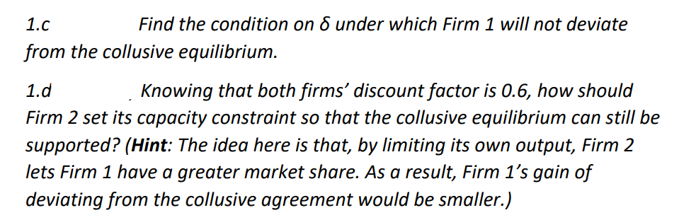 1.c
Find the condition on & under which Firm 1 will not deviate
from the collusive equilibrium.
Knowing that both firms' discount factor is 0.6, how should
Firm 2 set its capacity constraint so that the collusive equilibrium can still be
supported? (Hint: The idea here is that, by limiting its own output, Firm 2
lets Firm 1 have a greater market share. As a result, Firm 1's gain of
1.d
deviating from the collusive agreement would be smaller.)
