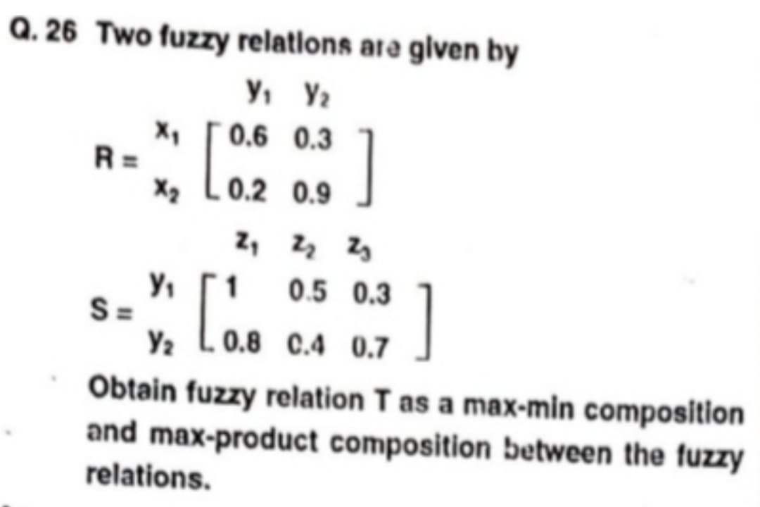 Q. 26 Two fuzzy relations are given by
V₁ V₂
0.6 0.3
X₂ [0.2
.0.2
Y₁
S =
Y₂
0.9
]
2₁ 2₂ 2₂
1
[.
0.5 0.3
0.8 0.4 0.7
]
Obtain fuzzy relation T as a max-min composition
and max-product composition between the fuzzy
relations.