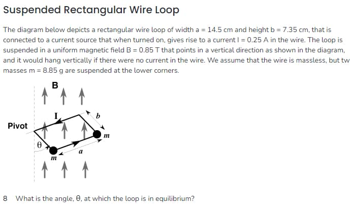 Suspended Rectangular Wire Loop
The diagram below depicts a rectangular wire loop of width a = 14.5 cm and height b = 7.35 cm, that is
connected to a current source that when turned on, gives rise to a current I = 0.25 A in the wire. The loop is
suspended in a uniform magnetic field B = 0.85 T that points in a vertical direction as shown in the diagram,
and it would hang vertically if there were no current in the wire. We assume that the wire is massless, but tw
masses m = 8.85 g are suspended at the lower corners.
B
Pivot
m
m
8 What is the angle, e, at which the loop is in equilibrium?