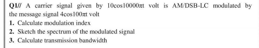 QI// A carrier signal given by 10cos10000rt volt is AM/DSB-LC modulated by
the message signal 4cos100rt volt
1. Calculate modulation index
2. Sketch the spectrum of the modulated signal
3. Calculate transmission bandwidth

