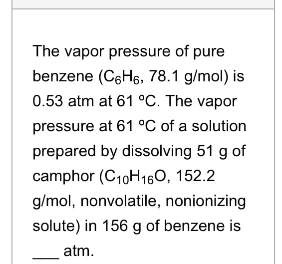 The vapor pressure of pure
benzene (C6H6, 78.1 g/mol) is
0.53 atm at 61 °C. The vapor
pressure at 61 °C of a solution
prepared by dissolving 51 g of
camphor (C10H160, 152.2
g/mol, nonvolatile, nonionizing
solute) in 156 g of benzene is
atm.