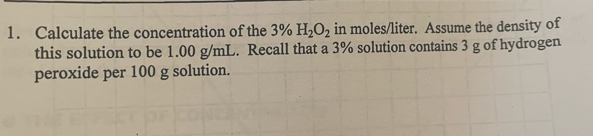 1. Calculate the concentration of the 3% H₂O₂ in moles/liter. Assume the density of
this solution to be 1.00 g/mL. Recall that a 3% solution contains 3 g of hydrogen
peroxide per 100 g solution.