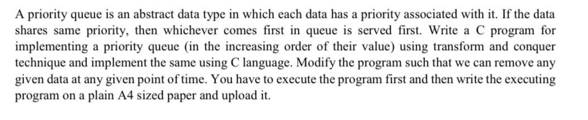A priority queue is an abstract data type in which each data has a priority associated with it. If the data
shares same priority, then whichever comes first in queue is served first. Write a C program for
implementing a priority queue (in the increasing order of their value) using transform and conquer
technique and implement the same using C language. Modify the program such that we can remove any
given data at any given point of time. You have to execute the program first and then write the executing
program on a plain A4 sized paper and upload it.
