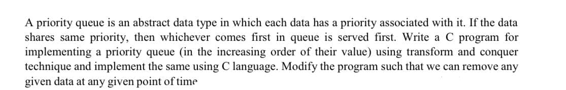 A priority queue is an abstract data type in which each data has a priority associated with it. If the data
shares same priority, then whichever comes first in queue is served first. Write a C program for
implementing a priority queue (in the increasing order of their value) using transform and conquer
technique and implement the same using C language. Modify the program such that we can remove any
given data at any given point of time
