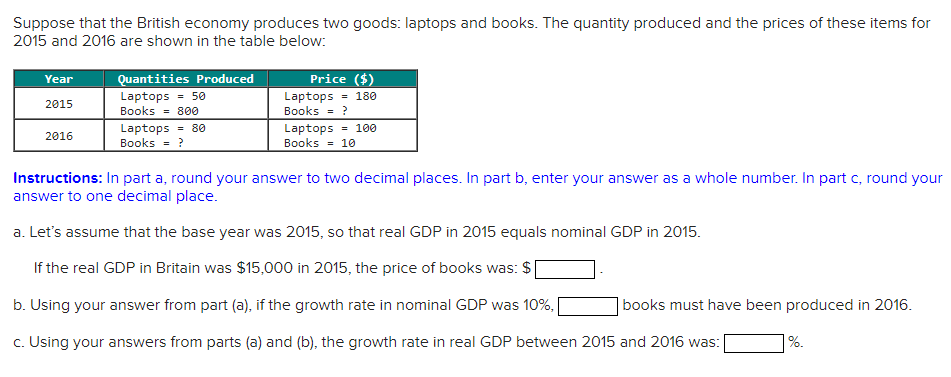 Suppose that the British economy produces two goods: laptops and books. The quantity produced and the prices of these items for
2015 and 2016 are shown in the table below:
Year
2015
2016
Quantities Produced
Laptops = 50
Books = 800
Laptops = 80
Books = ?
Price ($)
Laptops = 180
Books = ?
Laptops = 100
Books = 10
Instructions: In part a, round your answer to two decimal places. In part b, enter your answer as a whole number. In part c, round your
answer to one decimal place.
a. Let's assume that the base year was 2015, so that real GDP in 2015 equals nominal GDP in 2015.
If the real GDP in Britain was $15,000 in 2015, the price of books was: $
b. Using your answer from part (a), if the growth rate in nominal GDP was 10%, [
c. Using your answers from parts (a) and (b), the growth rate in real GDP between 2015 and 2016 was:
books must have been produced in 2016.
%.