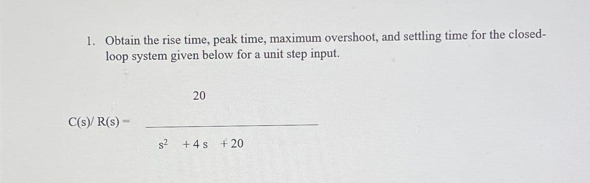 1. Obtain the rise time, peak time, maximum overshoot, and settling time for the closed-
loop system given below for a unit step input.
C(s)/ R(s) =
s²
2
20
+4s +20