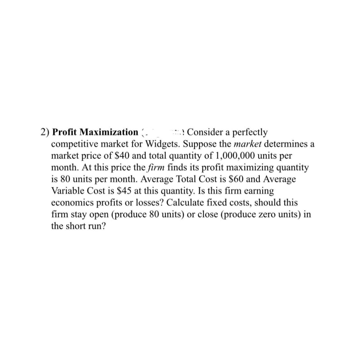 2) Profit Maximization (. *. Consider a perfectly
competitive market for Widgets. Suppose the market determines a
market price of $40 and total quantity of 1,000,000 units per
month. At this price the firm finds its profit maximizing quantity
is 80 units per month. Average Total Cost is $60 and Average
Variable Cost is $45 at this quantity. Is this firm earning
economics profits or losses? Calculate fixed costs, should this
firm stay open (produce 80 units) or close (produce zero units) in
the short run?