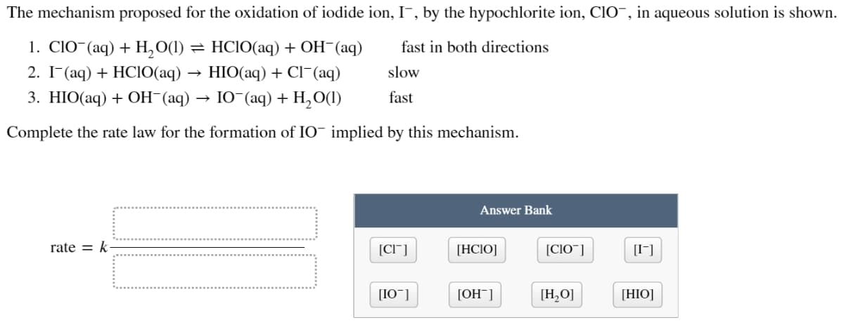 The mechanism proposed for the oxidation of iodide ion, I, by the hypochlorite ion, CIO, in aqueous solution is shown.
1. ClO (aq) + H,O(1)
fast in both directions
= HCIO(aq) + OH¯(aq)
HIO(aq) + Cl(aq)
2. I¯(aq) + HCIO(aq)
slow
3. HIO(aq) + OH¯(aq) → IO¯(aq) + H₂O(1)
fast
Complete the rate law for the formation of IO implied by this mechanism.
rate = k
[CI]
[10]
Answer Bank
[HCIO]
[OH-]
[CIO]
[H₂O]
[-]
[HIO]