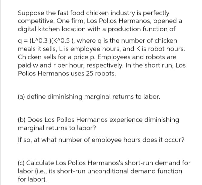 Suppose the fast food chicken industry is perfectly
competitive. One firm, Los Pollos Hermanos, opened a
digital kitchen location with a production function of
q (L^0.3 )(K^0.5), where q is the number of chicken
meals it sells, L is employee hours, and K is robot hours.
Chicken sells for a price p. Employees and robots are
paid w and r per hour, respectively. In the short run, Los
Pollos Hermanos uses 25 robots.
(a) define diminishing marginal returns to labor.
(b) Does Los Pollos Hermanos experience diminishing
marginal returns to labor?
If so, at what number of employee hours does it occur?
(c) Calculate Los Pollos Hermanos's short-run demand for
labor (i.e., its short-run unconditional demand function
for labor).