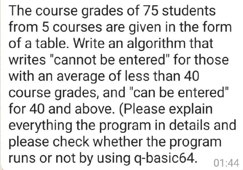 The course grades of 75 students
from 5 courses are given in the form
of a table. Write an algorithm that
writes "cannot be entered" for those
with an average of less than 40
course grades, and "can be entered"
for 40 and above. (Please explain
everything the program in details and
please check whether the program
runs or not by using q-basic64. 01:44
