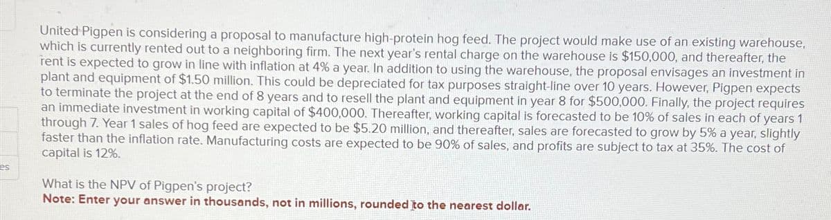 es
United Pigpen is considering a proposal to manufacture high-protein hog feed. The project would make use of an existing warehouse,
which is currently rented out to a neighboring firm. The next year's rental charge on the warehouse is $150,000, and thereafter, the
rent is expected to grow in line with inflation at 4% a year. In addition to using the warehouse, the proposal envisages an investment in
plant and equipment of $1.50 million. This could be depreciated for tax purposes straight-line over 10 years. However, Pigpen expects
to terminate the project at the end of 8 years and to resell the plant and equipment in year 8 for $500,000. Finally, the project requires
an immediate investment in working capital of $400,000. Thereafter, working capital is forecasted to be 10% of sales in each of years 1
through 7. Year 1 sales of hog feed are expected to be $5.20 million, and thereafter, sales are forecasted to grow by 5% a year, slightly
faster than the inflation rate. Manufacturing costs are expected to be 90% of sales, and profits are subject to tax at 35%. The cost of
capital is 12%.
What is the NPV of Pigpen's project?
Note: Enter your answer in thousands, not in millions, rounded to the nearest dollar.
