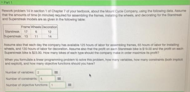 Part 1
Rework problem 14 in section 1 of Chapter 7 oft your textbook, about the Mount Cycle Company, using the following data. Assume
that the amounts of time (in minutes) required for assembling the frames, installing the wheels, and decorating for the Starstreak
and Superstreak modals are as given in the following table:
Frame Wheels Decoration
Starstroak 17
Superstreak 13
12
11
14
Assume also that each day the company has available 125 hours of tabor for assembling trames, 65 hours of labor for installing.
wheels, and 130 hours of labor for decoration. Assume also that the profit on each Starstreak bike is $19.00 and the profit on each
Superstreak bike is $23.00. How many bikes of each type should the company make in order maximize its proft?
When you formulate a linear programming problem tò solve this problem, how many variables, how many constraints (both impicit
and explicit), and how many objective tunctions should you have?
Number of variables: 2
Number of constraints: 5
Number of objective functions: 1
