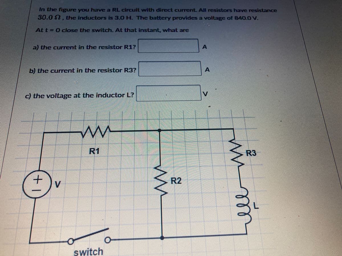 In the figure you have a RL circuit with direct current. All resistors have resistance
30.0 , the inductors is 3.0 H. The battery provides a voltage of 840.0 V.
At t=0 close the switch. At that instant, what are
a) the current in the resistor R1?
b) the current in the resistor R3?
c) the voltage at the inductor L?
+1
V
m
R1
switch
M
R2
A
A
V
www
R3