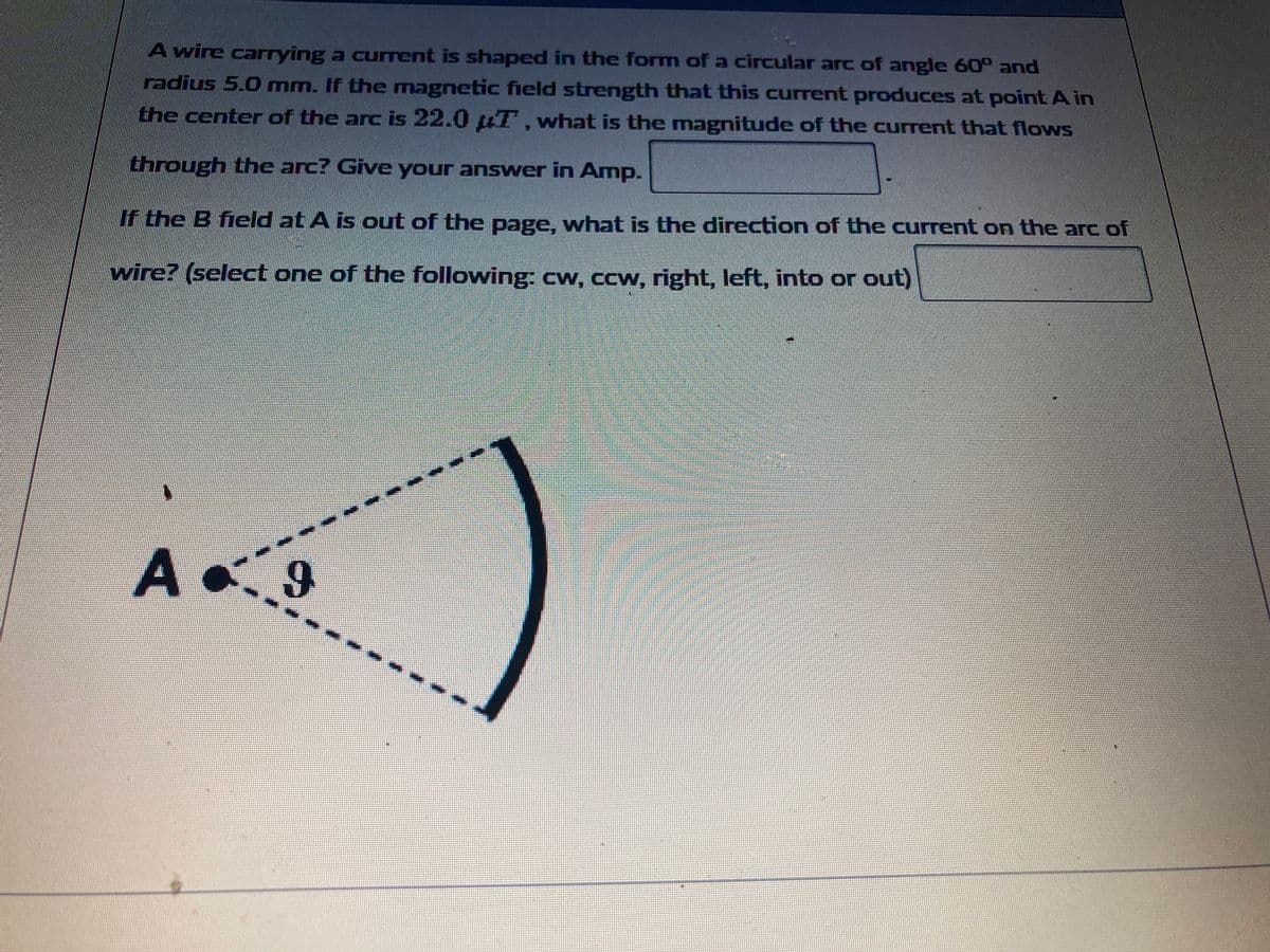 A wire carrying a current is shaped in the form of a circular arc of angle 60° and
radius 5.0 mm. If the magnetic field strength that this current produces at point A in
the center of the arc is 22.0 µT, what is the magnitude of the current that flows
through the arc? Give your answer in Amp.
If the B field at A is out of the page, what is the direction of the current on the arc of
wire? (select one of the following: cw, ccw, right, left, into or out)
A
9
ME