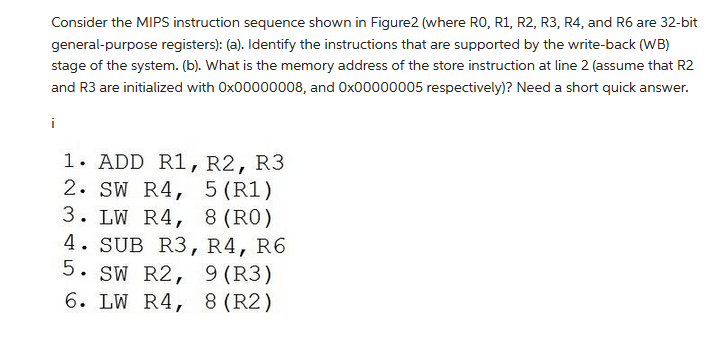 Consider the MIPS instruction sequence shown in Figure2 (where RO, R1, R2, R3, R4, and R6 are 32-bit
general-purpose registers): (a). Identify the instructions that are supported by the write-back (WB)
stage of the system. (b). What is the memory address of the store instruction at line 2 (assume that R2
and R3 are initialized with 0x00000008, and 0x00000005 respectively)? Need a short quick answer.
i
1. ADD R1, R2, R3
2. SW R4, 5 (R1)
3. LW R4, 8 (RO)
4. SUB R3, R4, R6
5. SW R2, 9 (R3)
6. LW R4, 8 (R2)