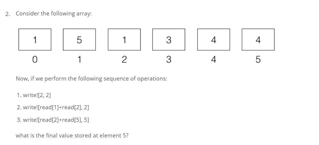 2. Consider the following array:
1
0
5
1
1
1. write![2, 2]
2. write![read[1]+read[2], 2]
3. write![read[2]+read[5], 5]
2
Now, if we perform the following sequence of operations:
3
3
what is the final value stored at element 5?
4
4
4
5