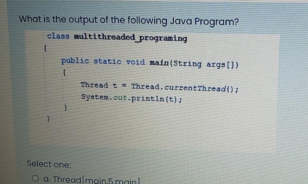 What is the output of the following Java Program?
class multithreaded programing
{
public static void main(String args[])
{
}
Select one:
Thread t Thread.currentThread();
System.out.println (t);
a. Thread[main.5.main]