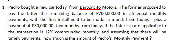1. Pedro bought a new car today from Barboncito Motors. The former proposed to
pay the latter the remaining balance of P700,000.00 in 35 equal monthly
payments, with the first installment to be made a month from today, plus a
payment of P30,000.00 two months from today. If the interest rate applicable to
the transaction is 12% compounded monthly, and assuming that there will be
timely payments, how much is the amount of Pedro's Monthly Payment?