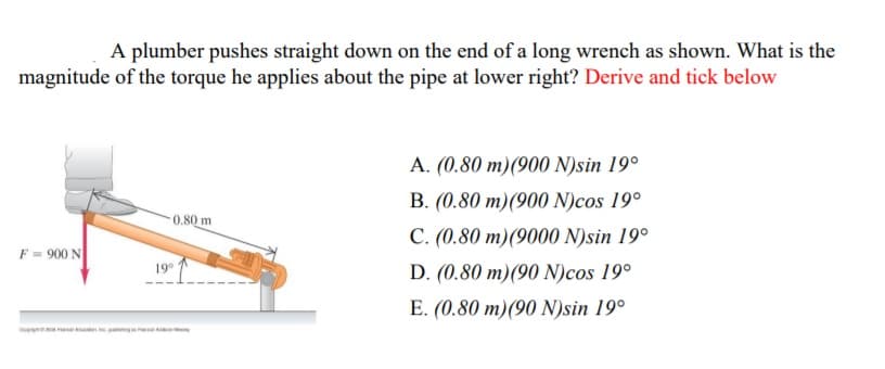 A plumber pushes straight down on the end of a long wrench as shown. What is the
magnitude of the torque he applies about the pipe at lower right? Derive and tick below
A. (0.80 m)(900 N)sin 19°
B. (0.80 m)(900 N)cos 19°
0.80 m
C. (0.80 m)(9000 N)sin 19°
F = 900 N
19
D. (0.80 m)(90 N)cos 19°
E. (0.80 m)(90 N)sin 19°
n ng

