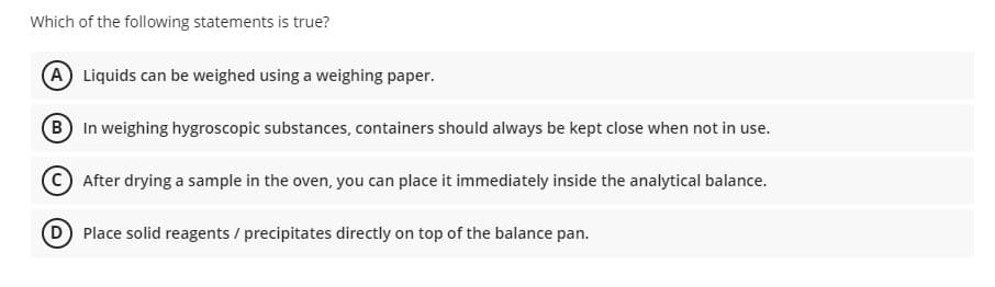 Which of the following statements is true?
A Liquids can be weighed using a weighing paper.
B In weighing hygroscopic substances, containers should always be kept close when not in use.
CAfter drying a sample in the oven, you can place it immediately inside the analytical balance.
D Place solid reagents / precipitates directly on top of the balance pan.
