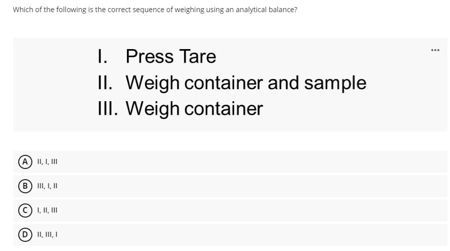 Which of the following is the correct sequence of weighing using an analytical balance?
I. Press Tare
II. Weigh container and sample
III. Weigh container
...
(A) II, I, III
B III, I, II
C) I, II, II
D) II, III, I
