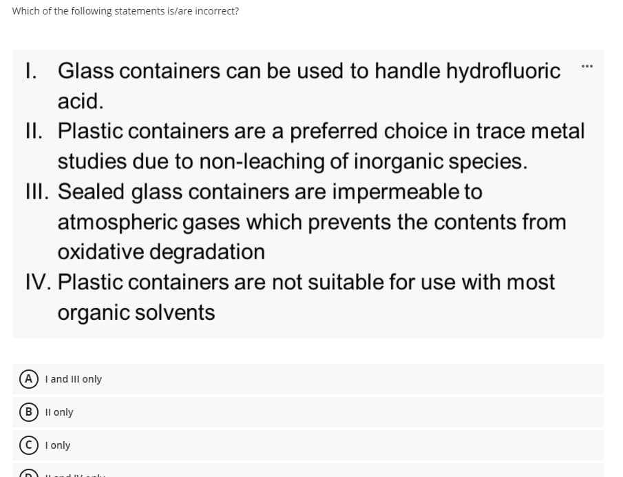 Which of the following statements is/are incorrect?
I. Glass containers can be used to handle hydrofluoric
...
acid.
II. Plastic containers are a preferred choice in trace metal
studies due to non-leaching of inorganic species.
II. Sealed glass containers are impermeable to
atmospheric gases which prevents the contents from
oxidative degradation
IV. Plastic containers are not suitable for use with most
organic solvents
(A I and III only
B Il only
c) I only
