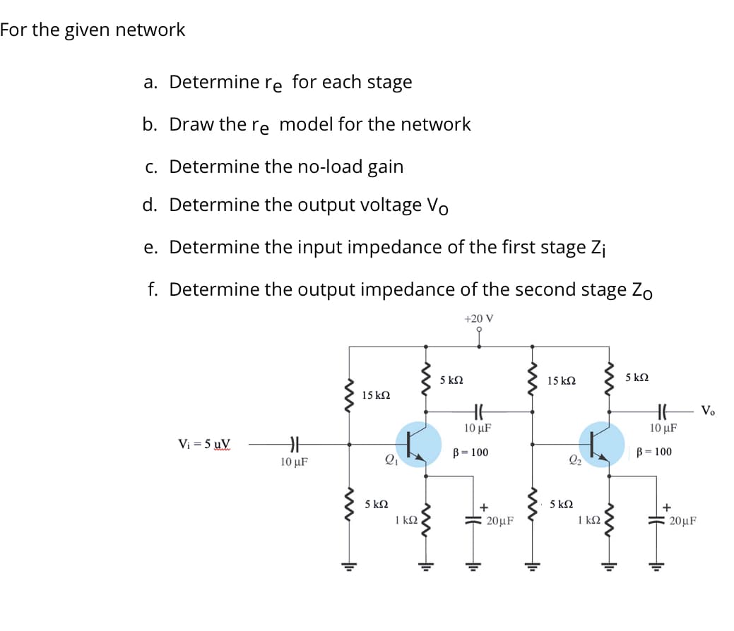 For the given network
a. Determine re for each stage
b. Draw the re model for the network
c. Determine the no-load gain
d. Determine the output voltage Vo
e. Determine the input impedance of the first stage Zi
f. Determine the output impedance of the second stage Zo
+20 V
5 k2
15 k2
5 k2
15 k2
HE V.
10 μF
10 μF
Vi = 5 uV
B = 100
B= 100
10 μF
Q2
5 k2
5 kN
1 k2 ,
+
+
1 k2
Ξ20 F
20μF
