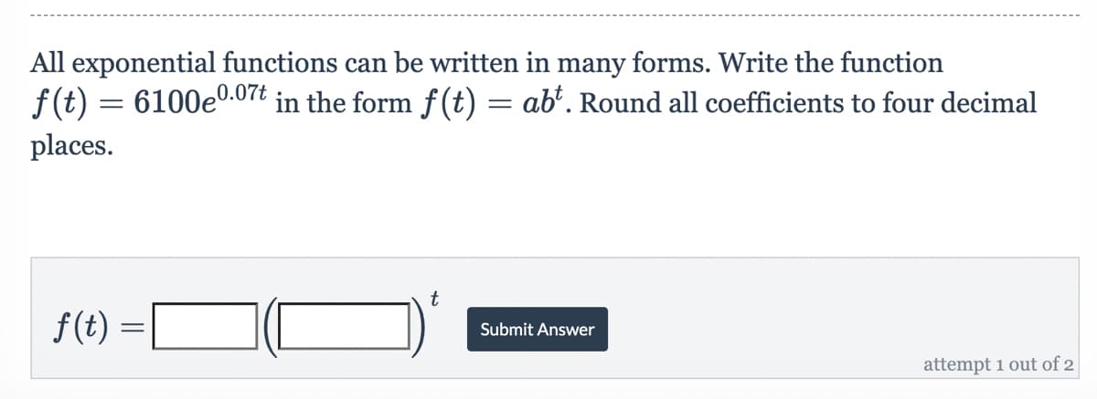 All exponential functions can be written in many forms. Write the function
0.07t
f(t) = 6100eº
in the form f(t) = abt. Round all coefficients to four decimal
places.
t
Submit Answer
attempt 1 out of 2
ƒ(t) =