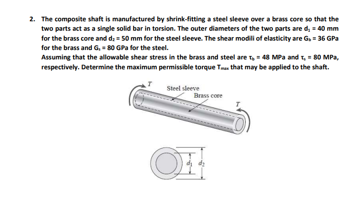 2. The composite shaft is manufactured by shrink-fitting a steel sleeve over a brass core so that the
two parts act as a single solid bar in torsion. The outer diameters of the two parts are d, = 40 mm
for the brass core and d2 = 50 mm for the steel sleeve. The shear modili of elasticity are G, = 36 GPa
for the brass and G; = 80 GPa for the steel.
Assuming that the allowable shear stress in the brass and steel are t, = 48 MPa and t, = 80 MPa,
respectively. Determine the maximum permissible torque Tmax that may be applied to the shaft.
T
Steel sleeve
Brass core
dị dz
