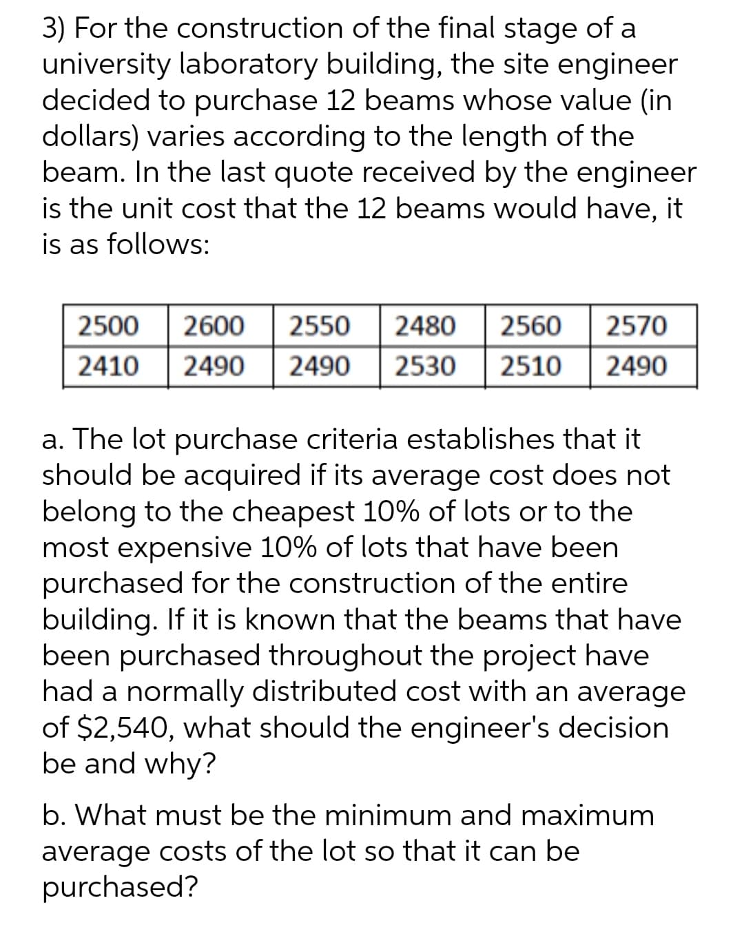3) For the construction of the final stage of a
university laboratory building, the site engineer
decided to purchase 12 beams whose value (in
dollars) varies according to the length of the
beam. In the last quote received by the engineer
is the unit cost that the 12 beams would have, it
is as follows:
2500
2600 2550
2480 2560 2570
2490 2490 2530 2510 2490
2410
a. The lot purchase criteria establishes that it
should be acquired if its average cost does not
belong to the cheapest 10% of lots or to the
most expensive 10% of lots that have been
purchased for the construction of the entire
building. If it is known that the beams that have
been purchased throughout the project have
had a normally distributed cost with an average
of $2,540, what should the engineer's decision
be and why?
b. What must be the minimum and maximum
average costs of the lot so that it can be
purchased?