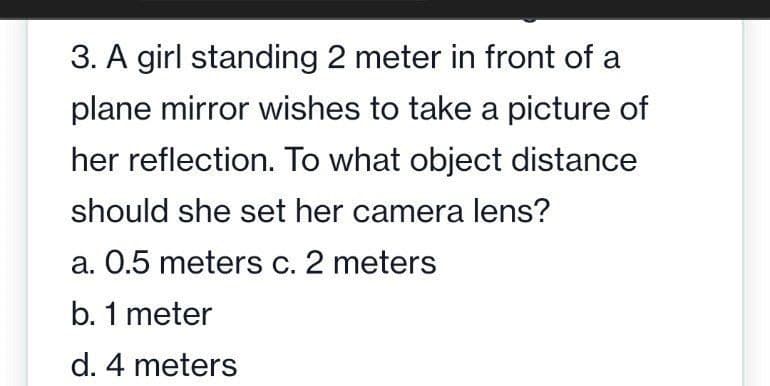 3. A girl standing 2 meter in front of a
plane mirror wishes to take a picture of
her reflection. To what object distance
should she set her camera lens?
a. 0.5 meters c. 2 meters
b. 1 meter
d. 4 meters
