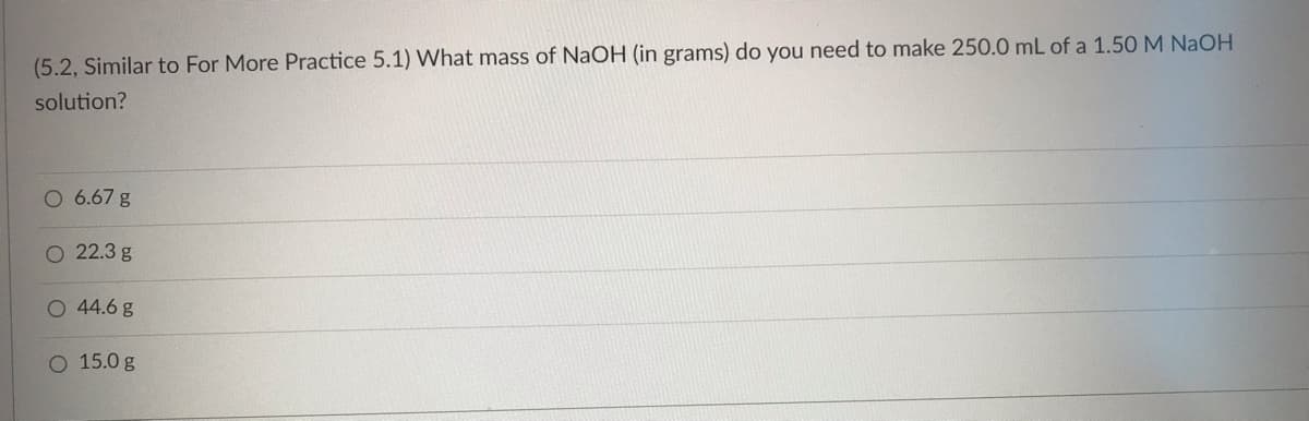 (5.2, Similar to For More Practice 5.1) What mass of NaOH (in grams) do you need to make 250.0 mL of a 1.50 M NaOH
solution?
O 6.67 g
O 22.3 g
O 44.6 g
O 15.0 g