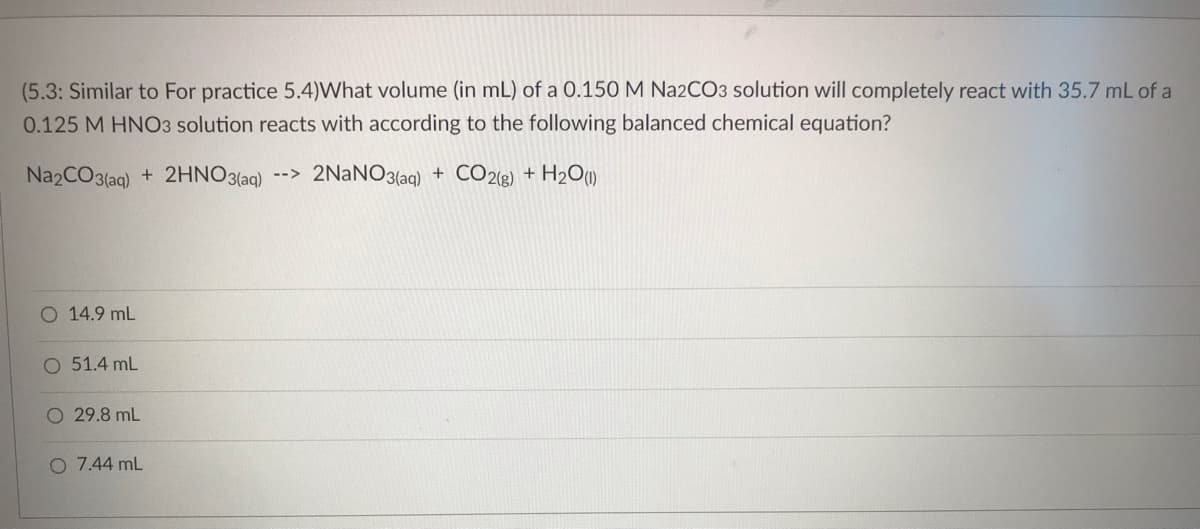(5.3: Similar to For practice 5.4)What volume (in mL) of a 0.150 M Na2CO3 solution will completely react with 35.7 mL of a
0.125 M HNO3 solution reacts with according to the following balanced chemical equation?
Na2CO3(aq) + 2HNO3(aq)
-->
2NaNO3(aq) + CO2(g) + H₂O(1)
O 14.9 mL
O 51.4 mL
O 29.8 mL
O 7.44 mL