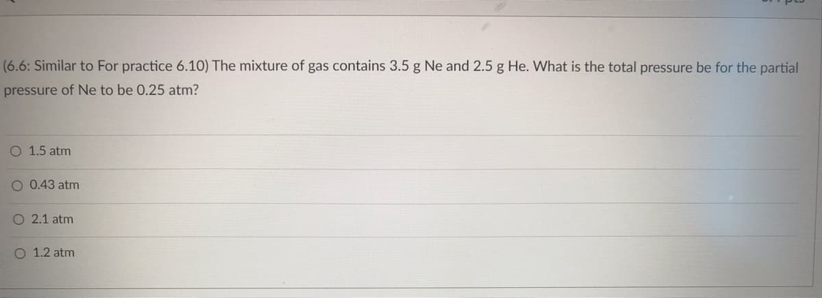 (6.6: Similar to For practice 6.10) The mixture of gas contains 3.5 g Ne and 2.5 g He. What is the total pressure be for the partial
pressure of Ne to be 0.25 atm?
O 1.5 atm
O 0.43 atm
O 2.1 atm
O 1.2 atm