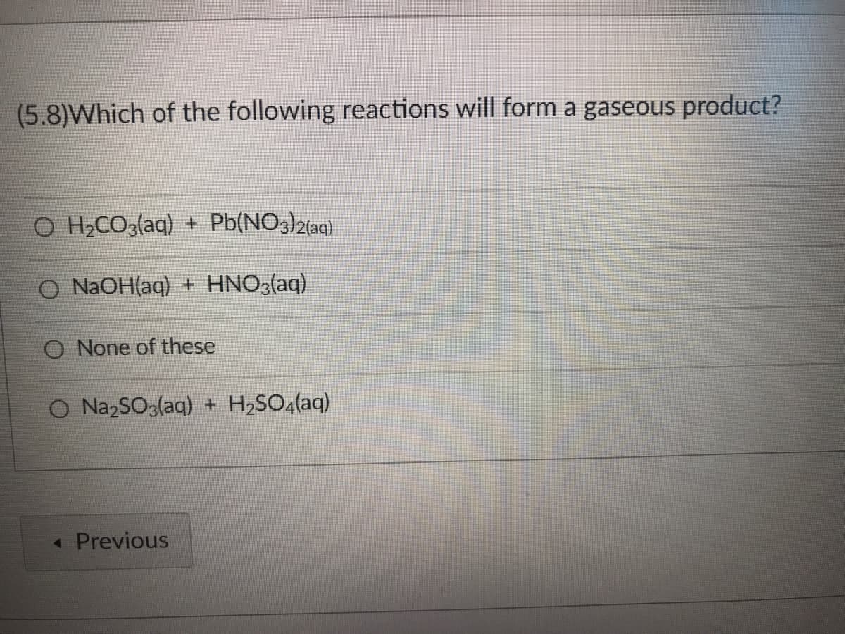 (5.8)Which of the following reactions will form a gaseous product?
O H₂CO3(aq) + Pb(NO3)2(aq)
O NaOH(aq) + HNO3(aq)
O None of these
O Na₂SO3(aq) + H₂SO4(aq)
◄ Previous