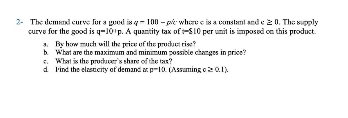2- The demand curve for a good is q = 100 p/c where c is a constant and c ≥ 0. The supply
curve for the good is q=10+p. A quantity tax of t=$10 per unit is imposed on this product.
a. By how much will the price of the product rise?
b. What are the maximum and minimum possible changes in price?
C. What is the producer's share of the tax?
d. Find the elasticity of demand at p=10. (Assuming c≥ 0.1).