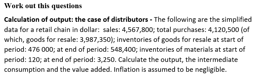 Work out this questions
Calculation of output: the case of distributors - The following are the simplified
data for a retail chain in dollar: sales: 4,567,800; total purchases: 4,120,500 (of
which, goods for resale: 3,987,350); inventories of goods for resale at start of
period: 476 000; at end of period: 548,400; inventories of materials at start of
period: 120; at end of period: 3,250. Calculate the output, the intermediate
consumption and the value added. Inflation is assumed to be negligible.
