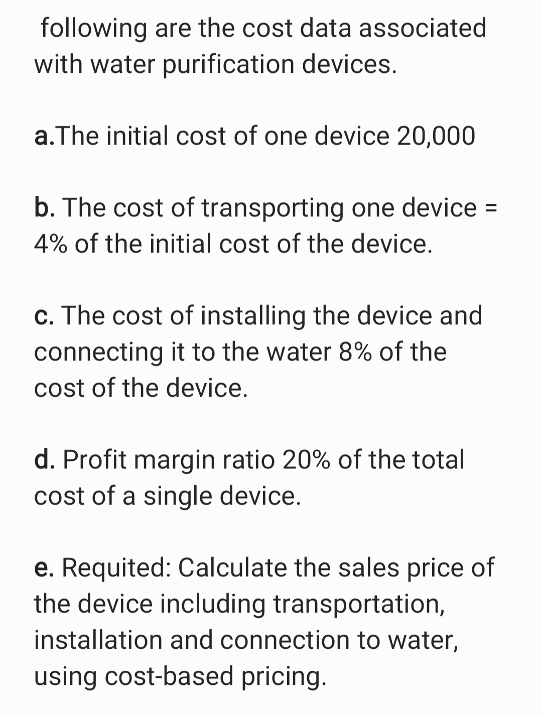 following are the cost data associated
with water purification devices.
a.The initial cost of one device 20,000
b. The cost of transporting one device =
%3D
4% of the initial cost of the device.
c. The cost of installing the device and
connecting it to the water 8% of the
cost of the device.
d. Profit margin ratio 20% of the total
cost of a single device.
e. Requited: Calculate the sales price of
the device including transportation,
installation and connection to water,
using cost-based pricing.
