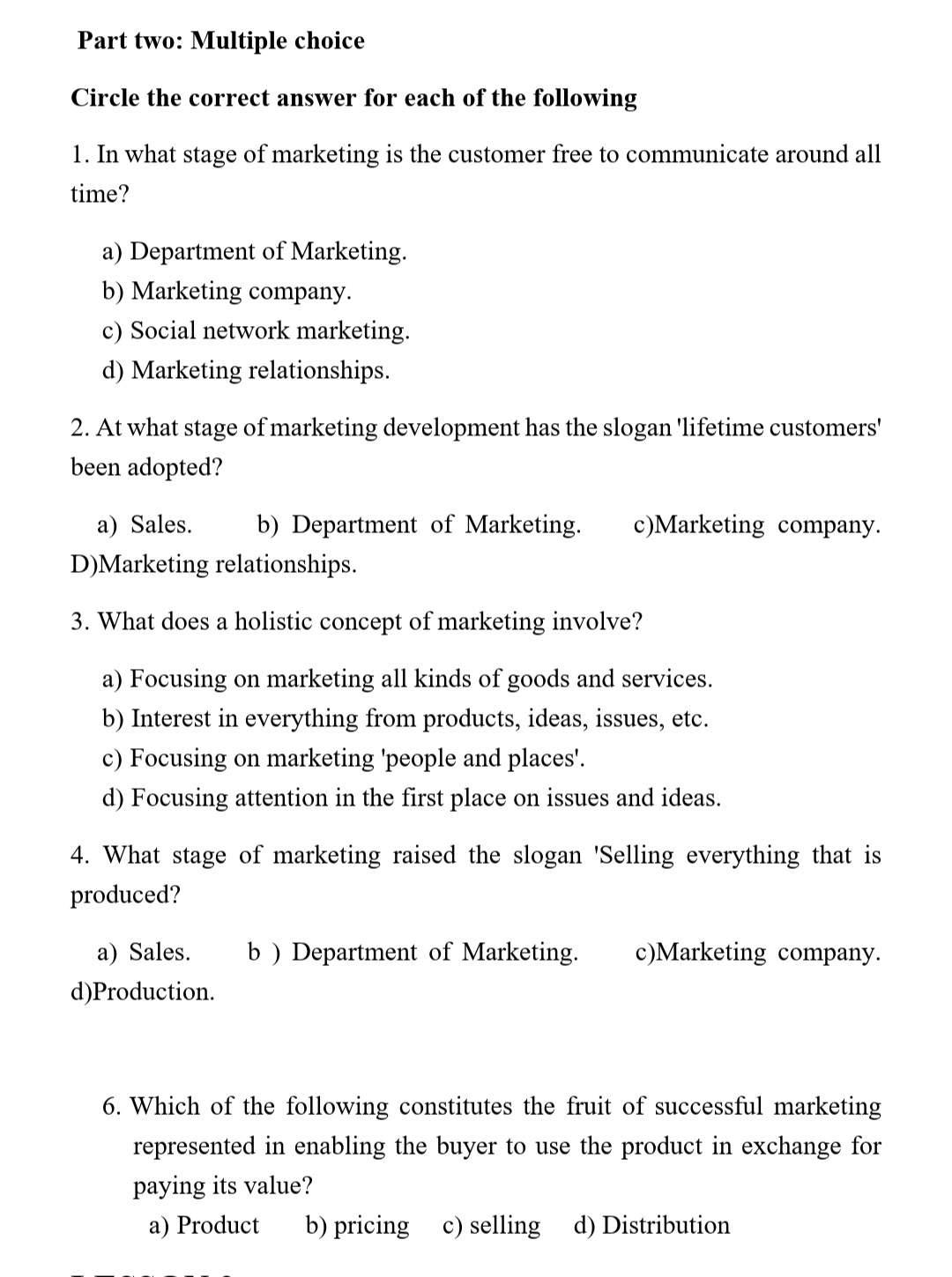 Part two: Multiple choice
Circle the correct answer for each of the following
1. In what stage of marketing is the customer free to communicate around all
time?
a) Department of Marketing.
b) Marketing company.
c) Social network marketing.
d) Marketing relationships.
2. At what stage of marketing development has the slogan 'lifetime customers'
been adopted?
a) Sales.
b) Department of Marketing.
c)Marketing company.
D)Marketing relationships.
3. What does a holistic concept of marketing involve?
a) Focusing on marketing all kinds of goods and services.
b) Interest in everything from products, ideas, issues, etc.
c) Focusing on marketing 'people and places'.
d) Focusing attention in the first place on issues and ideas.
4. What stage of marketing raised the slogan 'Selling everything that is
produced?
a) Sales.
b ) Department of Marketing.
c)Marketing company.
d)Production.
6. Which of the following constitutes the fruit of successful marketing
represented in enabling the buyer to use the product in exchange for
paying its value?
a) Product
b) pricing c) selling d) Distribution
